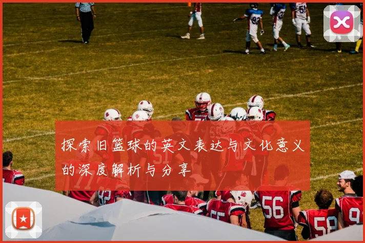 探索旧篮球的英文表达与文化意义的深度解析与分享