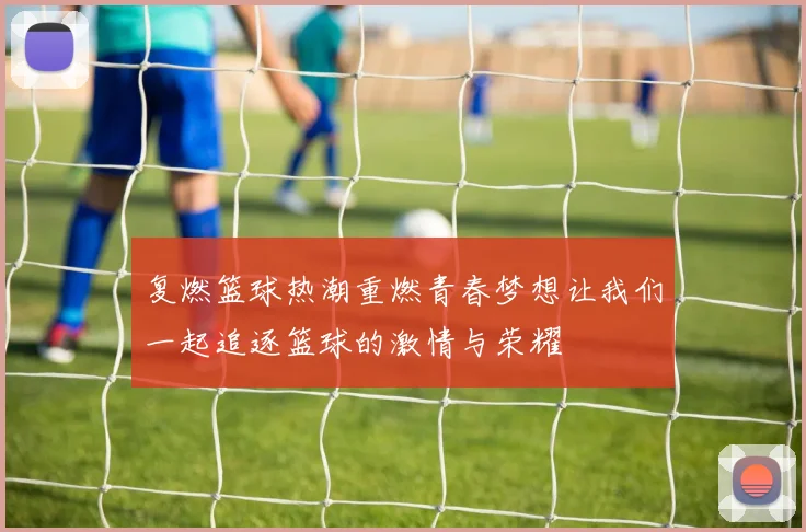 复燃篮球热潮重燃青春梦想让我们一起追逐篮球的激情与荣耀