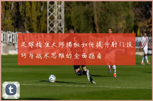 足球精准大师揭秘如何提升射门技巧与战术思维的全面指南